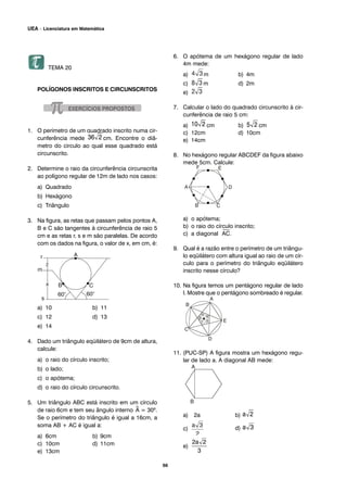 TEMA 20
POLÍGONOS INSCRITOS E CIRCUNSCRITOS
1. O perímetro de um quadrado inscrito numa cir-
cunferência mede cm. Encontre o diâ-
metro do circulo ao qual esse quadrado está
circunscrito.
2. Determine o raio da circunferência circunscrita
ao polígono regular de 12m de lado nos casos:
a) Quadrado
b) Hexágono
c) Triângulo
3. Na figura, as retas que passam pelos pontos A,
B e C são tangentes à circunferência de raio 5
cm e as retas r, s e m são paralelas. De acordo
com os dados na figura, o valor de x, em cm, é:
a) 10 b) 11
c) 12 d) 13
e) 14
4. Dado um triângulo eqüilátero de 9cm de altura,
calcule:
a) o raio do círculo inscrito;
b) o lado;
c) o apótema;
d) o raio do círculo circunscrito.
5. Um triângulo ABC está inscrito em um círculo
de raio 6cm e tem seu ângulo interno ^A = 30º.
Se o perímetro do triângulo é igual a 16cm, a
soma AB + AC é igual a:
a) 6cm b) 9cm
c) 10cm d) 11cm
e) 13cm
6. O apótema de um hexágono regular de lado
4m mede:
a) m b) 4m
c) m d) 2m
e)
7. Calcular o lado do quadrado circunscrito à cir-
cunferência de raio 5 cm:
a) cm b) cm
c) 12cm d) 10cm
e) 14cm
8. No hexágono regular ABCDEF da figura abaixo
mede 5cm. Calcule:
a) o apótema;
b) o raio do círculo inscrito;
c) a diagonal
⎯
AC.
9. Qual é a razão entre o perímetro de um triângu-
lo eqüilátero com altura igual ao raio de um cír-
culo para o perímetro do triângulo eqüilátero
inscrito nesse círculo?
10. Na figura temos um pentágono regular de lado
l. Mostre que o pentágono sombreado é regular.
11. (PUC-SP) A figura mostra um hexágono regu-
lar de lado a. A diagonal AB mede:
a) 2a b)
c) d)
e)
66
UEA – Licenciatura em Matemática
 