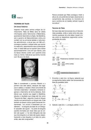 69
Geometria I – Relações métricas no triângulo
TEMA 21
TEOREMA DE TALES
Um breve histórico
Viajando muito pelos centros antigos de co-
nhecimento, Tales de Mileto deve ter obtido
informações sobre Astronomia e Matemática,
aprendendo Geometria no Egito. Na Babilônia,
sob o governo de Nabucodonosor, entrou em
contato com as primeiras tabelas e instrumen-
tos astronômicos, e diz-se que, em 585 a.C.,
conseguiu predizer o eclipse solar que ocorre-
ria neste ano, assombrando seus contemporâ-
neos; é nesta data que se apoiam para indicar
aproximadamente o ano em que nasceu, pois
na época deveria contar com quarenta anos
mais ou menos. Calcula-se que tenha morrido
com 78 anos de idade.
Tales é considerado o primeiro filósofo e o
primeiro dos sete sábios, discípulo dos egíp-
cios e caldeus, e recebe o título comumente de
“primeiro matemático’’ verdadeiro, tentando or-
ganizar a Geometria de forma dedutiva. Acre-
dita-se que, durante sua viagem à Babilônia,
estudou o resultado que chega até nós como
“Teorema de Tales”, segundo o qual um ângulo
inscrito num semicírculo é um ângulo reto. A ele
também se devem outros quatro teoremas fun-
damentais: “um circulo é bissectado por um
diâmetro’’, “os ângulos da base de um triângu-
lo isósceles são iguais”, “os pares de ângulos
opostos formados por duas retas que se cor-
tam são iguais”, e “se dois triângulos são tais
que dois ângulos e um lado são iguais respec-
tivamente a dois ângulos e um lado do outro,
então, eles são congruentes”.
Parece provável que Tales conseguiu medir a
altura de uma pirâmide do Egito observando o
comprimento das sombras no momento em
que a sombra de um bastão vertical é igual á
sua altura”.
Teorema de Tales
Se duas retas são transversais de um feixe de
retas paralelas, então a razão entre dois seg-
mentos quaisquer de uma delas é igual à ra-
zão entre os respectivos segmentos corres-
pondentes da outra.
Poderíamos também tomar a pro-
porção entre outras.
1. Encontre o valor de x na figura, sabendo que
os segmentos dados estão nas transversais do
feixe de paralelas dado.
Solução
2. Calcule o valor de x + y na figura, sendo r // s // t.
 
