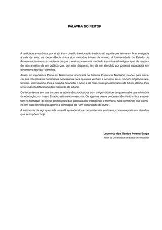 PALAVRA DO REITOR
A realidade amazônica, por si só, é um desafio à educação tradicional, aquela que teima em ficar arraigada
à sala de aula, na dependência única dos métodos triviais de ensino. A Universidade do Estado do
Amazonas já nasceu consciente de que o ensino presencial mediado é a única estratégia capaz de respon-
der aos anseios de um público que, por estar disperso, tem de ser atendido por projetos escudados em
dinamismo técnico–científico.
Assim, a Licenciatura Plena em Matemática, ancorada no Sistema Presencial Mediado, nasceu para ofere-
cer aos discentes as habilidades necessárias para que eles venham a construir seus próprios objetivos exis-
tenciais, estimulando–lhes a ousadia de aceitar o novo e de criar novas possibilidades de futuro, dando–lhes
uma visão multifacetada das maneiras de educar.
Os livros–textos em que o curso se apóia são produzidos com o rigor didático de quem sabe que a história
da educação, no nosso Estado, está sendo reescrita. Os agentes desse processo têm visão crítica e apos-
tam na formação de novos professores que saberão aliar inteligência e memória, não permitindo que o ensi-
no em base tecnológica ganhe a conotação de “um distanciado do outro”.
A autonomia de agir que cada um está aprendendo a conquistar virá, em breve, como resposta aos desafios
que se impõem hoje.
Lourenço dos Santos Pereira Braga
Reitor da Universidade do Estado do Amazonas
 