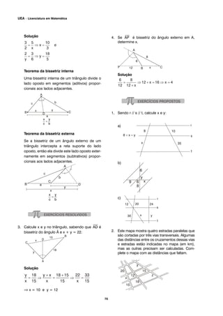 70
UEA – Licenciatura em Matemática
Solução
Teorema da bissetriz interna
Uma bissetriz interna de um triângulo divide o
lado oposto em segmentos (aditivos) propor-
cionais aos lados adjacentes.
Teorema da bissetriz externa
Se a bissetriz de um ângulo externo de um
triângulo intercepta a reta suporte do lado
oposto, então ela divide este lado oposto exter-
namente em segmentos (subtrativos) propor-
cionais aos lados adjacentes.
3. Calcule x e y no triângulo, sabendo que
⎯
AD é
bissetriz do ângulo Â e x + y = 22.
Solução
⇒ x = 10 e y = 12
4. Se
⎯
AP é bissetriz do ângulo externo em A,
determine x.
Solução
1, Sendo r // s // t, calcule x e y:
a)
b)
c)
2. Este mapa mostra quatro estradas paralelas que
são cortadas por três vias transversais. Algumas
das distâncias entre os cruzamentos dessas vias
e estradas estão indicadas no mapa (em km),
mas as outras precisam ser calculadas. Com-
plete o mapa com as distâncias que faltam.
 