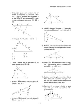 71
Geometria I – Relações métricas no triângulo
3. (Unicamp) A figura mostra um segmento
⎯
AD
dividido em três partes:
⎯
AB = 2cm,
⎯
BC = 3cm
e
⎯
CD = 5cm. O segmento
⎯
AD’ mede 13cm e
as retas e são paralelas à . Deter-
mine as medidas dos segmentos
⎯
AB’,
⎯
B’C’ e
⎯
C’D’.
4. No triângulo,
⎯
DE//
⎯
BC, então o valor de x é:
a) 4 b) 6
c) 8 d) 14
e) 16
5. Calcule a medida, em cm, da altura
⎯
CH do
ΔABC, sabendo que
⎯
MN//
⎯
AB.
6. Na figura,
⎯
AS é bissetriz interna do ângulo Â.
Calcule o valor de x.
7. Na figura,
⎯
AS é bissetriz interna do ângulo Â.
Calcule o valor de x.
8. Na figura, calcule os valores de x e y, respectiva-
mente, sendo
⎯
BS a bissetriz interna do ângulo ^B.
9. Na figura, calcule o valor de x, sendo a bissetriz
do ângulo externo em Â, e o perímetro do triân-
gulo é igual a 23m.
10. Sendo
⎯
AS e
⎯
AP bissetrizes dos ângulos inter-
nos e externos em A, determine o valor de
⎯
CP,
dados BS = 8m e SC = 6m.
11. Os lados de um triângulo medem 8cm, 10cm e
12cm. Em quanto precisamos prolongar o me-
nor lado para que ele encontre a bissetriz do
ângulo externo oposto a esse lado?
12. Considerando as medidas indicadas na figura
e sabendo que o círculo está inscrito no triân-
gulo, determine x.
 