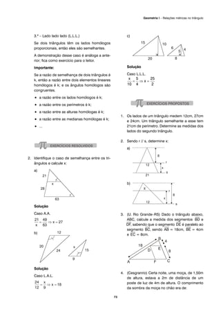 73
Geometria I – Relações métricas no triângulo
3.º – Lado lado lado (L.L.L.)
Se dois triângulos têm os lados homólogos
proporcionais, então eles são semelhantes.
A demonstração desse caso é análoga a ante-
rior; fica como exercício para o leitor.
Importante:
Se a razão de semelhança de dois triângulos é
k, então a razão entre dois elementos lineares
homólogos é k; e os ângulos homólogos são
congruentes.
• a razão entre os lados homólogos é k;
• a razão entre os perímetros é k;
• a razão entre as alturas homólogas é k;
• a razão entre as medianas homólogas é k;
• ...
2. Identifique o caso de semelhança entre os tri-
ângulos e calcule x:
a)
Solução
Caso A.A.
b)
Solução
Caso L.A.L.
c)
Solução
Caso L.L.L.
1. Os lados de um triângulo medem 12cm, 27cm
e 24cm. Um triângulo semelhante a esse tem
21cm de perímetro. Determine as medidas dos
lados do segundo triângulo.
2. Sendo r // s, determine x:
a)
b)
3. (U. Rio Grande–RS) Dado o triângulo abaixo,
ABC, calcule a medida dos segmentos
⎯
BD e
⎯
DF, sabendo que o segmento
⎯
DE é paralelo ao
segmento
⎯
BC, sendo
⎯
AB = 18cm,
⎯
BE = 4cm
e
⎯
EC = 8cm.
4. (Cesgranrio) Certa noite, uma moça, de 1,50m
de altura, estava a 2m de distância de um
poste de luz de 4m de altura. O comprimento
da sombra da moça no chão era de:
 
