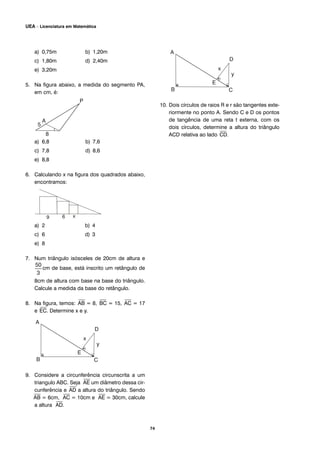 74
UEA – Licenciatura em Matemática
a) 0,75m b) 1,20m
c) 1,80m d) 2,40m
e) 3,20m
5. Na figura abaixo, a medida do segmento PA,
em cm, é:
a) 6,8 b) 7,6
c) 7,8 d) 8,6
e) 8,8
6. Calculando x na figura dos quadrados abaixo,
encontramos:
a) 2 b) 4
c) 6 d) 3
e) 8
7. Num triângulo isósceles de 20cm de altura e
cm de base, está inscrito um retângulo de
8cm de altura com base na base do triângulo.
Calcule a medida da base do retângulo.
8. Na figura, temos:
⎯
AB = 8,
⎯
BC = 15,
⎯
AC = 17
e
⎯
EC. Determine x e y.
9. Considere a circunferência circunscrita a um
triangulo ABC. Seja
⎯
AE um diâmetro dessa cir-
cunferência e
⎯
AD a altura do triângulo. Sendo
⎯
AB = 6cm,
⎯
AC = 10cm e
⎯
AE = 30cm, calcule
a altura
⎯
AD.
10. Dois círculos de raios R e r são tangentes exte-
riormente no ponto A. Sendo C e D os pontos
de tangência de uma reta t externa, com os
dois círculos, determine a altura do triângulo
ACD relativa ao lado
⎯
CD.
 