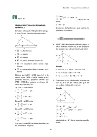 75
Geometria I – Relações métricas no triângulo
TEMA 23
RELAÇÕES MÉTRICAS NO TRIÂNGULO
RETÂNGULO
Considere o triângulo retângulo ABC, retângu-
lo em A. Vamos classificar seus elementos:
•
⎯
BC = a, hipotenusa;
•
⎯
AB = c, cateto;
•
⎯
AC = b, cateto;
•
⎯
AD = h, altura relativa à hipotenusa;
•
⎯
BD = m, projeção do cateto c sobre a hipo-
tenusa;
•
⎯
DC = n, projeção do cateto b sobre a hipo-
tenusa.
Observe que ΔABC ~ΔABD, caso A.A. e da
mesma forma, ΔABC ~ΔACD. Usando a pro-
priedade transitiva, podemos afirmar que
ΔABD ~ΔACD. Dos casos de semelhança reti-
ramos algumas relações:
De ΔABC ~ΔABD temos:
•
•
De ΔABC ~ΔACD temos:
•
De ΔABD ~ΔACD temos:
•
•
Uma outra conseqüência dessas semelhanças
é o Teorema de Pitágoras:
, como m + n = a,
temos:
a2 = b2 + c2
O quadrado da hipotenusa é igual a soma dos
quadrados dos catetos.
1. (CEFET–AM) No triângulo retângulo abaixo, h
(altura relativa à hipotenusa), m e n (projeções
dos catetos b e c sobre a hipotenusa) valem:
Solução
c2 = a2 – b2 ⇒ c2 = 625 – 225 ⇒ c = 20
c2 = a.n ⇒ 400 = 25.n ⇒ n = 16
m + n = a ⇒ m = 25 – 16 ⇒ m = 9
2. O perímetro de um triângulo ABC isósceles, de
base BC, é 32 cm. Se a altura AH é igual a 8
cm, então a medida AB, em cm, é:
Solução
substituindo y = 25
– 2x na segunda equação,
temos:
 