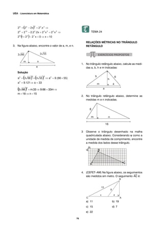 76
UEA – Licenciatura em Matemática
3. Na figura abaixo, encontre o valor de a, m, e n.
Solução
TEMA 24
RELAÇÕES MÉTRICAS NO TRIÂNGULO
RETÂNGULO
1. No triângulo retângulo abaixo, calcule as medi-
das a, b, h e m indicadas:
2. No triângulo retângulo abaixo, determine as
medidas m e n indicadas.
3 Observe o triângulo desenhado na malha
quadriculada abaixo. Considerando u como a
unidade de medida de comprimento, encontre
a medida dos lados desse triângulo.
4. (CEFET–AM) Na figura abaixo, os seguimentos
são medidos em metro. O seguimento
⎯
AC é:
a) 11 b) 19
c) 15 d) 7
e) 22
 