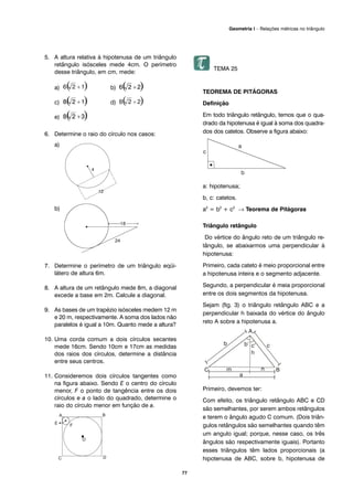 77
Geometria I – Relações métricas no triângulo
5. A altura relativa à hipotenusa de um triângulo
retângulo isósceles mede 4cm. O perímetro
desse triângulo, em cm, mede:
a) b)
c) d)
e)
6. Determine o raio do círculo nos casos:
a)
b)
7. Determine o perímetro de um triângulo eqüi-
látero de altura 6m.
8. A altura de um retângulo mede 8m, a diagonal
excede a base em 2m. Calcule a diagonal.
9. As bases de um trapézio isósceles medem 12 m
e 20 m, respectivamente. A soma dos lados não
paralelos é igual a 10m. Quanto mede a altura?
10. Uma corda comum a dois círculos secantes
mede 16cm. Sendo 10cm e 17cm as medidas
dos raios dos círculos, determine a distância
entre seus centros.
11. Consideremos dois círculos tangentes como
na figura abaixo. Sendo E o centro do círculo
menor, F o ponto de tangência entre os dois
círculos e a o lado do quadrado, determine o
raio do círculo menor em função de a.
TEMA 25
TEOREMA DE PITÁGORAS
Definição
Em todo triângulo retângulo, temos que o qua-
drado da hipotenusa é igual à soma dos quadra-
dos dos catetos. Observe a figura abaixo:
a: hipotenusa;
b, c: catetos.
a2
= b2
+ c2
→ Teorema de Pitágoras
Triângulo retângulo
Do vértice do ângulo reto de um triângulo re-
tângulo, se abaixarmos uma perpendicular à
hipotenusa:
Primeiro, cada cateto é meio proporcional entre
a hipotenusa inteira e o segmento adjacente.
Segundo, a perpendicular é meia proporcional
entre os dois segmentos da hipotenusa.
Sejam (fig. 3) o triângulo retângulo ABC e a
perpendicular h baixada do vértice do ângulo
reto A sobre a hipotenusa a.
Primeiro, devemos ter:
Com efeito, os triângulo retângulo ABC e CD
são semelhantes, por serem ambos retângulos
e terem o ângulo agudo C comum. (Dois triân-
gulos retângulos são semelhantes quando têm
um angulo igual; porque, nesse caso, os três
ângulos são respectivamente iguais). Portanto
esses triângulos têm lados proporcionais (a
hipotenusa de ABC, sobre b, hipotenusa de
 