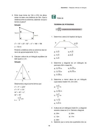79
Geometria I – Relações métricas no triângulo
4. Entre duas torres de 13m e 37m de altura,
existe na base uma distância de 70m. Qual a
distância entre os extremos, sabendo- se que o
terreno é plano?
Solução
x2
= 132
+ (37 –13)2
→ x2
= 169 + 196
x ≈ 19,1m
Portanto a distância entre os extremos das tor-
res é de aproximadamente 19,1m.
5. Calcular a altura de um triângulo equilátero de
lado igual a x cm.
Solução
Observando a figura acima temos que:
x2
= h2
+ (x/2)2
x2
= h2
+ x2
/4
4x2
= 4h2
+ x2
3x2
= 4h2
h =
TEMA 26
TEOREMA DE PITÁGORAS
1. Determine a altura do trapézio da figura.
a) b)
c) d)
e)
2. Determine a diagonal de um retângulo de
perímetro 20m e base 6m.
a) m b) m
c) m d) m
e) m
3. Determine a menor altura de um triângulo
cujos lados medem 4m, 5m e 6m.
a)
b)
c)
d)
e)
4. A altura de um retângulo mede 8 m, a diagonal
excede a base em 2 m. Calcule a diagonal.
a) 23m b) 35m
c) 12m d) 17m
e) 20m
5. Sabendo que a soma dos quadrados dos ca-
 