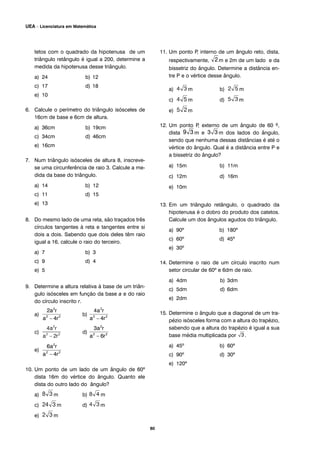 tetos com o quadrado da hipotenusa de um
triângulo retângulo é igual a 200, determine a
medida da hipotenusa desse triângulo.
a) 24 b) 12
c) 17 d) 18
e) 10
6. Calcule o perímetro do triângulo isósceles de
16cm de base e 6cm de altura.
a) 36cm b) 19cm
c) 34cm d) 46cm
e) 16cm
7. Num triângulo isósceles de altura 8, inscreve-
se uma circunferência de raio 3. Calcule a me-
dida da base do triângulo.
a) 14 b) 12
c) 11 d) 15
e) 13
8. Do mesmo lado de uma reta, são traçados três
círculos tangentes à reta e tangentes entre si
dois a dois. Sabendo que dois deles têm raio
igual a 16, calcule o raio do terceiro.
a) 7 b) 3
c) 9 d) 4
e) 5
9. Determine a altura relativa à base de um triân-
gulo isósceles em função da base a e do raio
do círculo inscrito r.
a) b)
c) d)
e)
10. Um ponto de um lado de um ângulo de 60º
dista 16m do vértice do ângulo. Quanto ele
dista do outro lado do ângulo?
a) m b) m
c) m d) m
e) m
11. Um ponto P, interno de um ângulo reto, dista,
respectivamente, m e 2m de um lado e da
bissetriz do ângulo. Determine a distância en-
tre P e o vértice desse ângulo.
a) m b) m
c) m d) m
e) m
12. Um ponto P, externo de um ângulo de 60 º,
dista m e m dos lados do ângulo,
sendo que nenhuma dessas distâncias é até o
vértice do ângulo. Qual é a distância entre P e
a bissetriz do ângulo?
a) 15m b) 11m
c) 12m d) 16m
e) 10m
13. Em um triângulo retângulo, o quadrado da
hipotenusa é o dobro do produto dos catetos.
Calcule um dos ângulos agudos do triângulo.
a) 90º b) 180º
c) 60º d) 45º
e) 30º
14. Determine o raio de um círculo inscrito num
setor circular de 60º e 6dm de raio.
a) 4dm b) 3dm
c) 5dm d) 6dm
e) 2dm
15. Determine o ângulo que a diagonal de um tra-
pézio isósceles forma com a altura do trapézio,
sabendo que a altura do trapézio é igual a sua
base média multiplicada por .
a) 45º b) 60º
c) 90º d) 30º
e) 120º
80
UEA – Licenciatura em Matemática
 