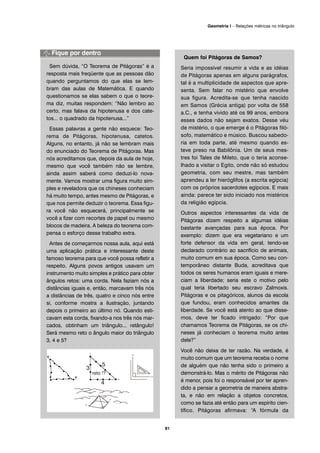 Sem dúvida, “O Teorema de Pitágoras” é a
resposta mais freqüente que as pessoas dão
quando perguntamos do que elas se lem-
bram das aulas de Matemática. E quando
questionamos se elas sabem o que o teore-
ma diz, muitas respondem: “Não lembro ao
certo, mas falava da hipotenusa e dos cate-
tos... o quadrado da hipotenusa...”
Essas palavras a gente não esquece: Teo-
rema de Pitágoras, hipotenusa, catetos.
Alguns, no entanto, já não se lembram mais
do enunciado do Teorema de Pitágoras. Mas
nós acreditamos que, depois da aula de hoje,
mesmo que você também não se lembre,
ainda assim saberá como deduzi-lo nova-
mente. Vamos mostrar uma figura muito sim-
ples e reveladora que os chineses conheciam
há muito tempo, antes mesmo de Pitágoras, e
que nos permite deduzir o teorema. Essa figu-
ra você não esquecerá, principalmente se
você a fizer com recortes de papel ou mesmo
blocos de madeira. A beleza do teorema com-
pensa o esforço desse trabalho extra.
Antes de começarmos nossa aula, aqui está
uma aplicação prática e interessante deste
famoso teorema para que você possa refletir a
respeito. Alguns povos antigos usavam um
instrumento muito simples e prático para obter
ângulos retos: uma corda. Nela faziam nós a
distâncias iguais e, então, marcavam três nós
a distâncias de três, quatro e cinco nós entre
si, conforme mostra a ilustração, juntando
depois o primeiro ao último nó. Quando esti-
cavam esta corda, fixando-a nos três nós mar-
cados, obtinham um triângulo... retângulo!
Será mesmo reto o ângulo maior do triângulo
3, 4 e 5?
Quem foi Pitágoras de Samos?
Seria impossível resumir a vida e as idéias
de Pitágoras apenas em alguns parágrafos,
tal é a multiplicidade de aspectos que apre-
senta. Sem falar no mistério que envolve
sua figura. Acredita-se que tenha nascido
em Samos (Grécia antiga) por volta de 558
a.C., e tenha vivido até os 99 anos, embora
esses dados não sejam exatos. Desse véu
de mistério, o que emerge é o Pitágoras filó-
sofo, matemático e músico. Buscou sabedo-
ria em toda parte, até mesmo quando es-
teve preso na Babilônia. Um de seus mes-
tres foi Tales de Mileto, que o teria aconse-
lhado a visitar o Egito, onde não só estudou
geometria, com seu mestre, mas também
aprendeu a ler hieróglifos (a escrita egípcia)
com os próprios sacerdotes egípcios. E mais
ainda: parece ter sido iniciado nos mistérios
da religião egípcia.
Outros aspectos interessantes da vida de
Pitágoras dizem respeito a algumas idéias
bastante avançadas para sua época. Por
exemplo: dizem que era vegetariano e um
forte defensor da vida em geral, tendo-se
declarado contrário ao sacrifício de animais,
muito comum em sua época. Como seu con-
temporâneo distante Buda, acreditava que
todos os seres humanos eram iguais e mere-
ciam a liberdade; seria este o motivo pelo
qual teria libertado seu escravo Zalmoxis.
Pitágoras e os pitagóricos, alunos da escola
que fundou, eram conhecidos amantes da
liberdade. Se você está atento ao que disse-
mos, deve ter ficado intrigado: “Por que
chamamos Teorema de Pitágoras, se os chi-
neses já conheciam o teorema muito antes
dele?”
Você não deixa de ter razão. Na verdade, é
muito comum que um teorema receba o nome
de alguém que não tenha sido o primeiro a
demonstrá-lo. Mas o mérito de Pitágoras não
é menor, pois foi o responsável por ter apren-
dido a pensar a geometria de maneira abstra-
ta, e não em relação a objetos concretos,
como se fazia até então para um espírito cien-
tífico. Pitágoras afirmava: “A fórmula da
81
Geometria I – Relações métricas no triângulo
 