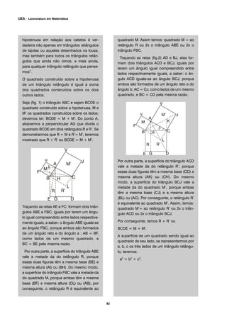 hipotenusa em relação aos catetos é ver-
dadeira não apenas em triângulos retângulos
de lajotas ou aqueles desenhados na lousa,
mas também para todos os triângulos retân-
gulos que ainda não vimos, e mais ainda,
para qualquer triângulo retângulo que pense-
mos”.
O quadrado construído sobre a hipotenusa
de um triângulo retângulo é igual à soma
dos quadrados construídos sobre os dois
outros lados.
Seja (fig. 1) o triângulo ABC e sejam BCDE o
quadrado construído sobre a hipotenusa, M e
M’ os quadrados construídos sobre os lados;
devemos ter: BCDE = M + M’. Do ponto A,
abaixemos a perpendicular AG que divide o
quadrado BCDE em dois retângulos R e R’. Se
demonstrarmos que R = M e R’= M’, teremos
mostrado que R + R’ ou BCDE = M + M’.
Traçando as retas AE e FC; formam dois triân-
gulos ABE e FBC, iguais por terem um ângu-
lo igual compreendido entre lados respectiva-
mente iguais, a saber: o ângulo ABE iguala-se
ao ângulo FBC, porque ambos são formados
de um ângulo reto e do ângulo a ; AB = BF,
como lados de um mesmo quadrado, e
BC = BE pela mesma razão.
Por outra parte, a superfície do triângulo ABE
vale a metade da do retângulo R, porque
essas duas figuras têm a mesma base (BE) e
mesma altura (AI) ou (BH). Do mesmo modo,
a superfície do triângulo FBC vale a metade da
do quadrado M, porque ambas têm a mesma
base (BF) e mesma altura (CL) ou (AB); por
conseguinte, o retângulo R é equivalente ao
quadrado M. Assim temos: quadrado M = ao
retângulo R ou 2x o triângulo ABE ou 2x o
triângulo FBC.
Traçando as retas (fig.2) AD e BJ, elas for-
mam dois triângulos ACD e BCJ, iguais por
terem um ângulo igual compreendido entre
lados respectivamente iguais, a saber: o ân-
gulo ACD iguala-se ao ângulo BCJ, porque
ambos são formados de um ângulo reto e do
ângulo b; AC = CJ, como lados de um mesmo
quadrado, e BC = CD pela mesma razão.
Por outra parte, a superfície do triângulo ACD
vale a metade da do retângulo R’, porque
essas duas figuras têm a mesma base (CD) e
mesma altura (AK) ou (CH). Do mesmo
modo, a superfície do triângulo BCJ vale a
metade da do quadrado M’, porque ambas
têm a mesma base (CJ) e a mesma altura
(BL) ou (AC). Por conseguinte, o retângulo R’
é equivalente ao quadrado M’. Assim, temos:
quadrado M’= ao retângulo R’ ou 2x o triân-
gulo ACD ou 2x o triângulo BCJ.
Por conseguinte, temos R + R’ ou
BCDE = M + M’.
A superfície de um quadrado sendo igual ao
quadrado de seu lado, se representarmos por
a, b, c os três lados de um triângulo retângu-
lo, teremos:
a2
= b2
+ c2
.
82
UEA – Licenciatura em Matemática
 