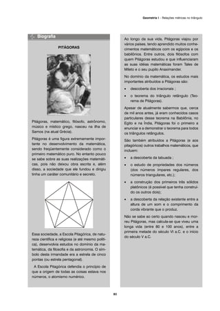 PITÁGORAS
Pitágoras, matemático, filósofo, astrônomo,
músico e místico grego, nasceu na ilha de
Samos (na atual Grécia).
Pitágoras é uma figura extremamente impor-
tante no desenvolvimento da matemática,
sendo freqüentemente considerado como o
primeiro matemático puro. No entanto pouco
se sabe sobre as suas realizações matemáti-
cas, pois não deixou obra escrita e, além
disso, a sociedade que ele fundou e dirigiu
tinha um caráter comunitário e secreto.
Essa sociedade, a Escola Pitagórica, de natu-
reza científica e religiosa (e até mesmo políti-
ca), desenvolvia estudos no domínio da ma-
temática, da filosofia e da astronomia. O sím-
bolo desta irmandade era a estrela de cinco
pontas (ou estrela pentagonal).
A Escola Pitagórica defendia o princípio de
que a origem de todas as coisas estava nos
números, o atomismo numérico.
Ao longo da sua vida, Pitágoras viajou por
vários países, tendo aprendido muitos conhe-
cimentos matemáticos com os egípcios e os
babilônios. Entre outros, dois filósofos com
quem Pitágoras estudou e que influenciaram
as suas idéias matemáticas foram Tales de
Mileto e o seu pupilo Anaximander.
No domínio da matemática, os estudos mais
importantes atribuídos a Pitágoras são:
• descoberta dos irracionais ;
• o teorema do triângulo retângulo (Teo-
rema de Pitágoras).
Apesar de atualmente sabermos que, cerca
de mil anos antes, já eram conhecidos casos
particulares desse teorema na Babilônia, no
Egito e na Índia, Pitágoras foi o primeiro a
enunciar e a demonstrar o teorema para todos
os triângulos retângulos.
São também atribuídos a Pitágoras (e aos
pitagóricos) outros trabalhos matemáticos, que
incluem:
• a descoberta da tabuada ;
• o estudo de propriedades dos números
(dos números ímpares regulares, dos
números triangulares, etc.);
• a construção dos primeiros três sólidos
platônicos (é possível que tenha construí-
do os outros dois);
• a descoberta da relação existente entre a
altura de um som e o comprimento da
corda vibrante que o produz.
Não se sabe ao certo quando nasceu e mor-
reu Pitágoras, mas calcula-se que viveu uma
longa vida (entre 80 e 100 anos), entre a
primeira metade do século VI a.C. e o início
do século V a.C.
83
Geometria I – Relações métricas no triângulo
 