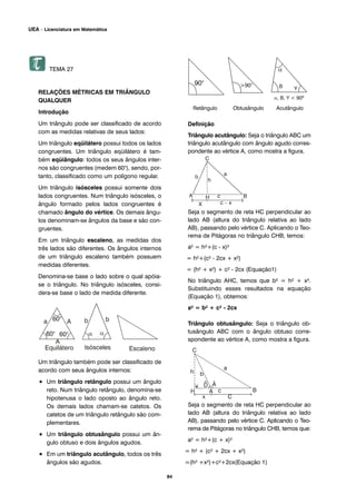 TEMA 27
RELAÇÕES MÉTRICAS EM TRIÂNGULO
QUALQUER
Introdução
Um triângulo pode ser classificado de acordo
com as medidas relativas de seus lados:
Um triângulo eqüilátero possui todos os lados
congruentes. Um triângulo eqüilátero é tam-
bém eqüiângulo: todos os seus ângulos inter-
nos são congruentes (medem 60°), sendo, por-
tanto, classificado como um polígono regular.
Um triângulo isósceles possui somente dois
lados congruentes. Num triângulo isósceles, o
ângulo formado pelos lados congruentes é
chamado ângulo do vértice. Os demais ângu-
los denominam-se ângulos da base e são con-
gruentes.
Em um triângulo escaleno, as medidas dos
três lados são diferentes. Os ângulos internos
de um triângulo escaleno também possuem
medidas diferentes.
Denomina-se base o lado sobre o qual apóia-
se o triângulo. No triângulo isósceles, consi-
dera-se base o lado de medida diferente.
Um triângulo também pode ser classificado de
acordo com seus ângulos internos:
• Um triângulo retângulo possui um ângulo
reto. Num triângulo retângulo, denomina-se
hipotenusa o lado oposto ao ângulo reto.
Os demais lados chamam-se catetos. Os
catetos de um triângulo retângulo são com-
plementares.
• Um triângulo obtusângulo possui um ân-
gulo obtuso e dois ângulos agudos.
• Em um triângulo acutângulo, todos os três
ângulos são agudos.
Retângulo Obtusângulo Acutângulo
Definição
Triângulo acutângulo: Seja o triângulo ABC um
triângulo acutângulo com ângulo agudo corres-
pondente ao vértice A, como mostra a figura.
Seja o segmento de reta HC perpendicular ao
lado AB (altura do triângulo relativa ao lado
AB), passando pelo vértice C. Aplicando o Teo-
rema de Pitágoras no triângulo CHB, temos:
a² = h²+(c - x)²
= h²+(c² - 2cx + x²)
= (h² + x²) + c² - 2cx (Equação1)
No triângulo AHC, temos que b² = h² + x².
Substituindo esses resultados na equação
(Equação 1), obtemos:
a² = b² + c² - 2cx
Triângulo obtusângulo: Seja o triângulo ob-
tusângulo ABC com o ângulo obtuso corre-
spondente ao vértice A, como mostra a figura.
Seja o segmento de reta HC perpendicular ao
lado AB (altura do triângulo relativa ao lado
AB), passando pelo vértice C. Aplicando o Teo-
rema de Pitágoras no triângulo CHB, temos que:
a² = h²+(c + x)²
= h² + (c² + 2cx + x²)
=(h² +x²)+c²+2cx(Equação 1)
84
UEA – Licenciatura em Matemática
 