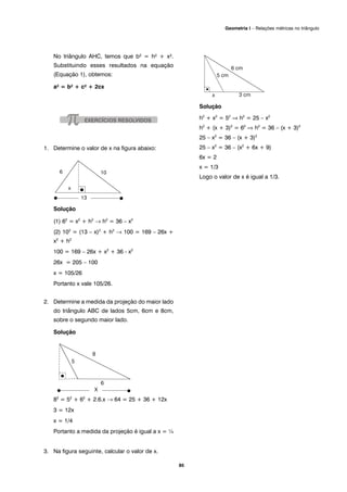 No triângulo AHC, temos que b² = h² + x².
Substituindo esses resultados na equação
(Equação 1), obtemos:
a² = b² + c² + 2cx
1. Determine o valor de x na figura abaixo:
Solução
(1) 62
= x2
+ h2
→ h2
= 36 – x2
(2) 102
= (13 – x)2
+ h2
→ 100 = 169 – 26x +
x2
+ h2
100 = 169 – 26x + x2
+ 36 - x2
26x = 205 – 100
x = 105/26
Portanto x vale 105/26.
2. Determine a medida da projeção do maior lado
do triângulo ABC de lados 5cm, 6cm e 8cm,
sobre o segundo maior lado.
Solução
82
= 52
+ 62
+ 2.6.x → 64 = 25 + 36 + 12x
3 = 12x
x = 1/4
Portanto a medida da projeção é igual a x = ¼
3. Na figura seguinte, calcular o valor de x.
Solução
h2
+ x2
= 52
⇒ h2
= 25 – x2
h2
+ (x + 3)2
= 62
⇒ h2
= 36 – (x + 3)2
25 – x2
= 36 – (x + 3)2
25 – x2
= 36 – (x2
+ 6x + 9)
6x = 2
x = 1/3
Logo o valor de x é igual a 1/3.
85
Geometria I – Relações métricas no triângulo
 