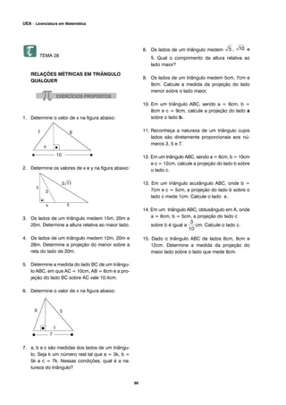 TEMA 28
RELAÇÕES MÉTRICAS EM TRIÂNGULO
QUALQUER
1. Determine o valor de x na figura abaixo:
2. Determine os valores de x e y na figura abaixo:
3. Os lados de um triângulo medem 15m, 20m e
25m. Determine a altura relativa ao maior lado.
4. Os lados de um triângulo medem 12m, 20m e
28m. Determine a projeção do menor sobre a
reta do lado de 20m.
5. Determine a medida do lado BC de um triângu-
lo ABC, em que AC = 10cm, AB = 6cm e a pro-
jeção do lado BC sobre AC vale 10,4cm.
6. Determine o valor de x na figura abaixo:
7. a, b e c são medidas dos lados de um triângu-
lo. Seja k um número real tal que a = 3k, b =
5k e c = 7k. Nessas condições, qual é a na-
tureza do triângulo?
8. Os lados de um triângulo medem , e
5. Qual o comprimento da altura relativa ao
lado maior?
9. Os lados de um triângulo medem 5cm, 7cm e
9cm. Calcule a medida da projeção do lado
menor sobre o lado maior.
10. Em um triângulo ABC, sendo a = 6cm, b =
8cm e c = 9cm, calcule a projeção do lado a
sobre o lado b.
11. Reconheça a natureza de um triângulo cujos
lados são diretamente proporcionais aos nú-
meros 3, 5 e 7.
12. Em um triângulo ABC, sendo a = 6cm, b = 10cm
e c = 12cm, calcule a projeção do lado b sobre
o lado c.
13. Em um triângulo acutângulo ABC, onde b =
7cm e c = 5cm, a projeção do lado b sobre o
lado c mede 1cm. Calcule o lado a .
14. Em um triângulo ABC, obtusângulo em A, onde
a = 8cm, b = 5cm, a projeção do lado c
sobre b é igual a cm. Calcule o lado c.
15. Dado o triângulo ABC de lados 6cm, 8cm e
12cm. Determine a medida da projeção do
maior lado sobre o lado que mede 8cm.
86
UEA – Licenciatura em Matemática
 