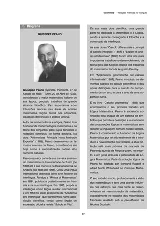 GIUSEPPE PEANO
Giuseppe Peano (Spinetta, Piemonte, 27 de
Agosto de 1858 – Turim, 20 de Abril de 1932),
considerado o maior matemático italiano de
sua época, produziu trabalhos de grande
alcance filosófico. Fez importantes con-
tribuições teóricas nas áreas de análise
matemática, lógica, teoria dos conjuntos,
equações diferenciais e análise vetorial.
Autor de inúmeros livros e artigos, Peano foi o
fundador da moderna lógica matemática e da
teoria dos conjuntos, para cujos conceitos e
notações contribuiu de forma decisiva. Na
obra “Arithmetices Principia Nova Methodo
Exposita” (1889), Peano desenvolveu os fa-
mosos axiomas de Peano, considerados até
hoje como a axiomatização padrão dos
números naturais.
Passou a maior parte de sua carreira ensinan-
do matemática na Universidade de Turim (de
1890 até à sua morte) e na Real Academia de
Artillería (de 1886 até 1901). Criou uma língua
internacional chamada latino sine flexione ou
interlíngua. Fundou a “Rivista di Matematica”
em 1891, publicada posteriormente em fran-
cês e na sua interlíngua. Em 1903, propôs a
interlíngua como língua auxiliar internacional
e em 1908 foi eleito presidente da “Academia
pro interlíngua” que transformou numa asso-
ciação científica, tendo como órgão de
expressão oficial a revista “Schola et Vita”.
Da sua vasta obra cientifica, uma grande
parte foi dedicada à Matemática e à Lógica,
sendo a restante consagrada à Filosofia e à
construção da interlíngua.
As suas obras “Calcolo differenziale e principii
di calcolo integrale” (1884) e “Lezioni di anal-
isi infinitesimale” (1893) foram dois dos mais
importantes trabalhos no desenvolvimento da
teoria geral das funções depois dos trabalhos
do matemático francês Augustin Cauchy.
Em “Applicazioni geometriche del calcolo
infinitesimale”(1887), Peano introduziu os ele-
mentos básicos do cálculo geométrico e deu
novas definições para o cálculo do compri-
mento de um arco e para a área de uma su-
perfície curva.
É no livro “Calcolo geometrico” (1888) que
encontramos o seu primeiro trabalho em
Lógica Matemática. Peano é sobretudo co-
nhecido pela criação de um sistema de sím-
bolos que permite a descrição e o enunciado
das proposições lógicas e matemáticas sem
recorrer à linguagem comum. Nesse sentido,
Peano é considerado o fundador da Lógica
Matemática, por ter sido realmente ele a intro-
duzir a nova notação. Na verdade, a atual no-
tação está mais próxima da proposta de
Peano do que da de Frege a quem, no entan-
to, é em geral atribuída a paternidade da Ló-
gica Matemática. Parte da notação lógica de
Peano foi adotada por Bertrand Russell e
Alfred North Whitehead no Principia Mathe-
matica.
O seu trabalho mudou profundamente a visão
dos matemáticos e teve uma grande influên-
cia nos esforços que mais tarde se desen-
volveram na reestruturação da matemática,
especialmente no trabalho dos matemáticos
franceses revelado sob o pseudônimo de
Nicolas Bourbaki.
87
Geometria I – Relações métricas no triângulo
 
