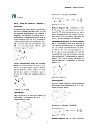 91
Geometria I – Áreas de superfícies
TEMA 29
RELAÇÕES MÉTRICAS NA CIRCUNFERÊNCIA
Introdução
Apresentaremos alguns resultados que fazem
a conexão entre segmentos e cordas, que não
são evidentes à primeira vista. Se a reta AB é
tangente à circunferência no ponto B, então o
segmento AB é o segmento tangente de A até
a circunferência. Se a reta RT é uma reta se-
cante que intercepta a circunferência em S e T,
e R é um ponto exterior à circunferência, então
RT é um segmento secante, e RS é a parte
externa do segmento secante.
Cordas interceptando dentro da circunfer-
ência – Se duas cordas de uma mesma circun-
ferência interceptam-se em um ponto P dentro
da circunferência, então o produto das medi-
das das duas partes de uma corda é igual ao
produto das medidas das duas partes da outra
corda.
(AP).(PB) = (CP).(PD)
Demonstração
Se por P passam duas retas concorrentes que
interceptam a circunferência em A, B, C e D,
respectivamente, temos:
Considere os triângulos PAD e PCB:
Potência de ponto (1) – A partir de um ponto
fixo P dentro de uma circunferência, tem-se
que (PA).(PB) é constante qualquer que seja a
corda AB passando por este ponto P. Este pro-
duto (PA).(PB) é denominado a potência do
ponto P em relação a essa circunferência.
Secantes interceptando fora da circunferên-
cia – Consideremos duas retas secantes a
uma mesma circunferência que se interceptam
em um ponto P localizado fora da circunferê-
cia. Se uma das retas passa pelos pontos A e
B e a outra reta passa pelos pontos C e D da
circunferência, então o produto da medida do
segmento secante PA pela medida da sua parte
exterior PB é igual ao produto da medida do
segmento secante PC pela medida da sua parte
exterior PD.
(PA).(PB)=(PC).(PD)
Demonstração
Se por P passam duas retas concorrentes que
interceptam a circunferência em A, B, C e D,
respectivamente, temos:
Considere os triângulos PAD e PCB:
Potência de ponto (2) – Se P é um ponto fixo
 