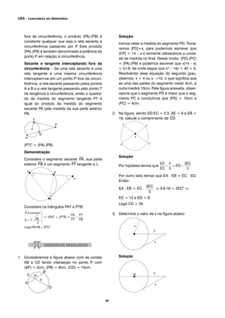 92
UEA – Licenciatura em Matemática
fora da circunferência, o produto (PA).(PB) é
constante qualquer que seja a reta secante à
circunferência passando por P. Este produto
(PA).(PB) é também denominado a potência do
ponto P em relação à circunferência.
Secante e tangente interceptando fora da
circunferência – Se uma reta secante e uma
reta tangente a uma mesma circunferência
interceptam-se em um ponto P fora da circun-
ferência, a reta secante passando pelos pontos
A e B e a reta tangente passando pelo ponto T
de tangência à circunferência, então o quadra-
do da medida do segmento tangente PT é
igual ao produto da medida do segmento
secante PA pela medida da sua parte exterior
PB.
(PT)2
= (PA).(PB)
Demonstração
Considere o segmento secante
⎯
PA, sua parte
exterior
⎯
PB e um segmento
⎯
PT tangente a λ.
Considere os triângulos PAT e PTB:
1. Consideremos a figura abaixo com as cordas
AB e CD tendo interseção no ponto P, com
(AP) = 5cm, (PB) = 8cm, (CD) = 14cm.
Solução
Iremos obter a medida do segmento PD. Toma-
remos (PD)=x, para podermos escrever que
(CP) = 14 – x e somente utilizaremos a unida-
de de medida no final. Desse modo, (PD).(PC)
= (PA).(PB) e podemos escrever que x(14 – x)
= 5×8, de onde segue que x² – 14x + 40 = 0.
Resolvendo essa equação do segundo grau,
obtemos: x = 4 ou x =10, o que significa que
se uma das partes do segmento medir 4cm, a
outra medirá 10cm. Pela figura anexada, obser-
vamos que o segmento PD é maior que o seg-
mento PC e concluímos que (PD) = 10cm e
(PC) = 4cm.
2. Na figura, sendo ED:EC = 2:3, AE = 6 e EB =
16, calcule o comprimento de
⎯
CD.
Solução
Por hipótese temos que
Por outro lado temos que EA . EB = EC . ED.
Então:
EA . EB = EC . ⇒ 3.6.16 = 2EC2
⇒
EC = 12 e ED = 8
Logo CD = 20
3. Determine o valor de x na figura abaixo:
Solução
 