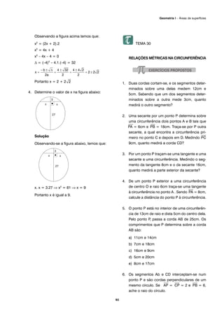 93
Geometria I – Áreas de superfícies
Observando a figura acima temos que:
x2
= (2x + 2).2
x2
= 4x + 4
x2
– 4x – 4 = 0
Δ = (–4)2
– 4.1.(–4) = 32
Portanto x = 2 + 2
4. Determine o valor de x na figura abaixo:
Solução
Observando-se a figura abaixo, temos que:
x. x = 3.27 ⇒ x2
= 81 ⇒ x = 9
Portanto x é igual a 9.
TEMA 30
RELAÇÕES MÉTRICAS NA CIRCUNFERÊNCIA
1. Duas cordas cortam-se, e os segmentos deter-
minados sobre uma delas medem 12cm e
5cm. Sabendo que um dos segmentos deter-
minados sobre a outra mede 3cm, quanto
medirá o outro segmento?
2. Uma secante por um ponto P determina sobre
uma circunferência dois pontos A e B tais que
⎯
PA = 6cm e
⎯
PB = 18cm. Traça-se por P outra
secante, a qual encontra a circunferência pri-
meiro no ponto C e depois em D. Medindo
⎯
PC
9cm, quanto medirá a corda CD?
3. Por um ponto P traçam-se uma tangente e uma
secante a uma circunferência. Medindo o seg-
mento da tangente 8cm e o da secante 16cm,
quanto medirá a parte exterior da secante?
4. De um ponto P exterior a uma circunferência
de centro O e raio 6cm traça-se uma tangente
à circunferência no ponto A . Sendo
⎯
PA = 8cm,
calcule a distância do ponto P à circunferência.
5. O ponto P está no interior de uma circunferên-
cia de 13cm de raio e dista 5cm do centro dela.
Pelo ponto P, passa a corda AB de 25cm. Os
comprimentos que P determina sobre a corda
AB são:
a) 11cm e 14cm
b) 7cm e 18cm
c) 16cm e 9cm
d) 5cm e 20cm
e) 8cm e 17cm
6. Os segmentos Ab e CD interceptam-se num
ponto P e são cordas perpendiculares de um
mesmo círculo. Se
⎯
AP =
⎯
CP = 2 e
⎯
PB = 6,
ache o raio do círculo.
 