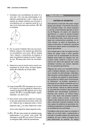 7. Considere uma circunferência de centro O e
uma reta r. Por uma das extremidades A do
diâmetro perpendicular à reta r, traça-se uma
secante de direção arbitrária que encontra a
circunferência em um segundo ponto M, e a
reta r em N. Demonstre que o produto
⎯
AM .
⎯
AN
é constante.
8. Por um ponto P distante 18cm de uma circun-
ferência, traça-se uma secante que determina
na circunferência uma corda
⎯
AB de medida
10cm. Calcule o comprimento da tangente a
essa circunferência traçada do ponto P, saben-
do que
⎯
AB passa pelo centro da circunferên-
cia.
9. Determine o raio do círculo menor inscrito num
quadrante do círculo maior, da figura abaixo,
sendo 2R o diâmetro do círculo maior.
10. Duas Cordas
⎯
AB e
⎯
CD interceptam-se um pon-
to P interno a uma circunferência. Determine a
medida do segmento
⎯
BP, sabendo que os seg-
mentos
⎯
CP,
⎯
DP e a corda
⎯
AB medem, respec-
tivamente, 1cm, 6cm e 5cm.
11. Num círculo, duas cordas cortam-se. O produ-
to dos dois segmentos da primeira corda é 25
cm2
. Sabe-se que na Segunda corda o menor
segmento vale do maior. Determine a medi-
da do maior segmento dessa segunda corda.
12.
⎯
AB e
⎯
AC são duas cordas de medidas iguais,
pertencentes a um círculo. Uma corda
⎯
AD
intercepta a corda
⎯
BC num ponto P. Prove que
os triângulos ABD e APB são semelhantes.
HISTÓRIA DA GEOMETRIA
Uma estranha construção feita pelos antigos
persas para estudar o movimento dos astros.
Um compasso antigo. Um vetusto esquadro
e, sob ele, a demonstração figurada do teore-
ma de Pitágoras. Um papiro com desenhos
geométricos e o busto do grande Euclides.
São etapas fundamentais no desenvolvimen-
to da Geometria. Mas, muito antes da compi-
lação dos conhecimentos existentes, os ho-
mens criavam, ao sabor da experiência, as
bases da Geometria. E realizavam operações
mentais que, depois, seriam concretizadas nas
figuras geométricas.
Uma medida para a vida. As origens da Geo-
metria (do grego, medir a terra) parecem
coincidir com as necessidades do dia-a-dia.
Partilhar terras férteis às margens dos rios,
construir casas, observar e prever os movi-
mentos dos astros são algumas das muitas
atividades humanas que sempre depende-
ram de operações geométricas.
Pitágoras deu nome a um importante teorema
sobre o triângulo retângulo, que inaugurou um
novo conceito de demonstração matemática.
Mas enquanto a escola pitagórica do século VI
a.C. constituía uma espécie de seita filosófica,
que envolvia em mistério seus conhecimentos,
os “Elementos”, de Euclides, representam a
introdução de um método consistente que con-
tribui, há mais de vinte séculos, para o progres-
so das ciências. Trata-se do sistema axiomáti-
co, que parte dos conceitos e das proposições
admitidos sem demonstração (postulados e
axiomas) para construir, de maneira lógica,
tudo o mais. Assim, três conceitos fundamen-
tais – o ponto, a reta e o círculo – e cinco pos-
tulados a eles referentes servem de base para
toda a Geometria chamada euclidiana, útil até
hoje, apesar da existência de geometrias não-
euclidianas baseadas em postulados diferentes
(e contraditórios) dos de Euclides.
O problema mais comum para um construtor é
traçar, por um ponto dado, a perpendicular a
uma reta. O processo anterior não resolve esse
problema, em que o vértice do ângulo reto já
está determinado de antemão. Os antigos
94
UEA – Licenciatura em Matemática
 