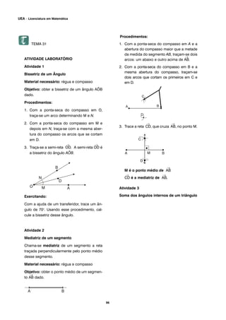 TEMA 31
ATIVIDADE LABORATÓRIO
Atividade 1
Bissetriz de um Ângulo
Material necessário: régua e compasso
Objetivo: obter a bissetriz de um ângulo AÔB
dado.
Procedimentos:
1. Com a ponta-seca do compasso em O,
traça-se um arco determinando M e N.
2. Com a ponta-seca do compasso em M e
depois em N, traça-se com a mesma aber-
tura do compasso os arcos que se cortam
em D.
3. Traça-se a semi-reta
→
OD. A semi-reta
→
OD é
a bissetriz do ângulo AÔB.
Exercitando:
Com a ajuda de um transferidor, trace um ân-
gulo de 70o
. Usando esse procedimento, cal-
cule a bissetriz desse ângulo.
Atividade 2
Mediatriz de um segmento
Chama-se mediatriz de um segmento a reta
traçada perpendicularmente pelo ponto médio
desse segmento.
Material necessário: régua e compasso
Objetivo: obter o ponto médio de um segmen-
to
→
AB dado.
Procedimentos:
1. Com a ponta-seca do compasso em A e a
abertura do compasso maior que a metade
da medida do segmento AB, traçam-se dois
arcos: um abaixo e outro acima de
→
AB.
2. Com a ponta-seca do compasso em B e a
mesma abertura do compasso, traçam-se
dois arcos que cortam os primeiros em C e
em D.
3. Trace a reta
→
CD, que cruza
→
AB, no ponto M.
M é o ponto médio de
→
AB
→
CD é a mediatriz de
→
AB.
Atividade 3
Soma dos ângulos internos de um triângulo
96
UEA – Licenciatura em Matemática
 