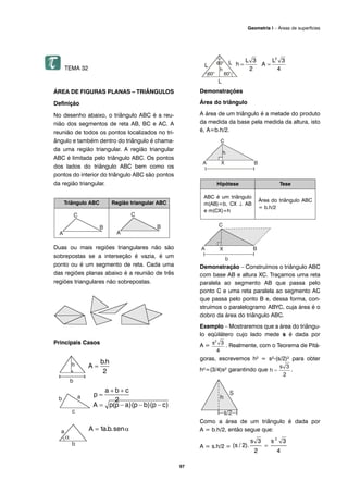 TEMA 32
ÁREA DE FIGURAS PLANAS – TRIÂNGULOS
Definição
No desenho abaixo, o triângulo ABC é a reu-
nião dos segmentos de reta AB, BC e AC. A
reunião de todos os pontos localizados no tri-
ângulo e também dentro do triângulo é chama-
da uma região triangular. A região triangular
ABC é limitada pelo triângulo ABC. Os pontos
dos lados do triângulo ABC bem como os
pontos do interior do triângulo ABC são pontos
da região triangular.
Duas ou mais regiões triangulares não são
sobrepostas se a interseção é vazia, é um
ponto ou é um segmento de reta. Cada uma
das regiões planas abaixo é a reunião de três
regiões triangulares não sobrepostas.
Principais Casos
Demonstrações
Área do triângulo
A área de um triângulo é a metade do produto
da medida da base pela medida da altura, isto
é, A=b.h/2.
Demonstração – Construímos o triângulo ABC
com base AB e altura XC. Traçamos uma reta
paralela ao segmento AB que passa pelo
ponto C e uma reta paralela ao segmento AC
que passa pelo ponto B e, dessa forma, con-
struímos o paralelogramo ABYC, cuja área é o
dobro da área do triângulo ABC.
Exemplo – Mostraremos que a área do triângu-
lo eqüilátero cujo lado mede s é dada por
A = . Realmente, com o Teorema de Pitá-
goras, escrevemos h² = s²-(s/2)² para obter
h²=(3/4)s² garantindo que .
Como a área de um triângulo é dada por
A = b.h/2, então segue que:
A = s.h/2 =
Hipótese Tese
ABC é um triângulo
m(AB)=b, CX ⊥ AB
e m(CX)=h
Área do triângulo ABC
= b.h/2
Triângulo ABC Região triangular ABC
97
Geometria I – Áreas de superfícies
 