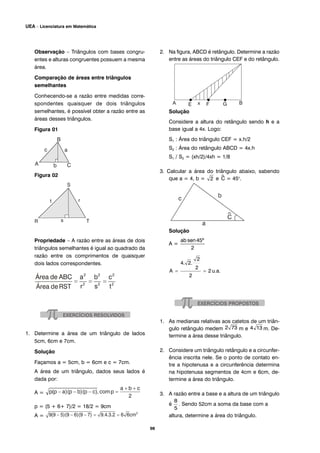 Observação – Triângulos com bases congru-
entes e alturas congruentes possuem a mesma
área.
Comparação de áreas entre triângulos
semelhantes
Conhecendo-se a razão entre medidas corre-
spondentes quaisquer de dois triângulos
semelhantes, é possível obter a razão entre as
áreas desses triângulos.
Figura 01
Figura 02
Propriedade – A razão entre as áreas de dois
triângulos semelhantes é igual ao quadrado da
razão entre os comprimentos de quaisquer
dois lados correspondentes.
1. Determine a área de um triângulo de lados
5cm, 6cm e 7cm.
Solução
Façamos a = 5cm, b = 6cm e c = 7cm.
A área de um triângulo, dados seus lados é
dada por:
A =
p = (5 + 6+ 7)/2 = 18/2 = 9cm
A =
2. Na figura, ABCD é retângulo. Determine a razão
entre as áreas do triângulo CEF e do retângulo.
Solução
Considere a altura do retângulo sendo h e a
base igual a 4x. Logo:
S1 : Área do triângulo CEF = x.h/2
S2 : Área do retângulo ABCD = 4x.h
S1 / S2 = (xh/2)/4xh = 1/8
3. Calcular a área do triângulo abaixo, sabendo
que a = 4, b = e ^C = 45o
.
Solução
A =
1. As medianas relativas aos catetos de um triân-
gulo retângulo medem m e m. De-
termine a área desse triângulo.
2. Considere um triângulo retângulo e a circunfer-
ência inscrita nele. Se o ponto de contato en-
tre a hipotenusa e a circunferência determina
na hipotenusa segmentos de 4cm e 6cm, de-
termine a área do triângulo.
3. A razão entre a base e a altura de um triângulo
é . Sendo 52cm a soma da base com a
altura, determine a área do triângulo.
98
UEA – Licenciatura em Matemática
 