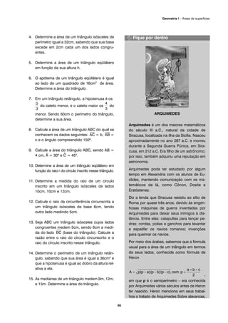 4. Determine a área de um triângulo isósceles de
perímetro igual a 32cm, sabendo que sua base
excede em 2cm cada um dos lados congru-
entes.
5. Determine a área de um triângulo eqüilátero
em função de sua altura h.
6. O apótema de um triângulo eqüilátero é igual
ao lado de um quadrado de 16cm2
de área.
Determine a área do triângulo.
7. Em um triângulo retângulo, a hipotenusa é os
do cateto menor, e o cateto maior os do
menor. Sendo 60cm o perímetro do triângulo,
determine a sua área.
8. Calcule a área de um triângulo ABC do qual se
conhecem os dados seguintes:
⎯
AC = b,
⎯
AB =
c e o ângulo compreendido 150º.
9. Calcule a área do triângulo ABC, sendo AB =
4 cm, Â = 30º e ^C = 45º.
10. Determine a área de um triângulo eqüilátero em
função do raio r do círculo inscrito nesse triângulo.
11. Determine a medida do raio de um círculo
inscrito em um triângulo isósceles de lados
10cm, 10cm e 12cm.
12. Calcule o raio da circunferência circunscrita a
um triângulo isósceles de base 6cm, tendo
outro lado medindo 5cm.
13. Seja ABC um triângulo isósceles cujos lados
congruentes medem 5cm, sendo 6cm a medi-
da do lado
⎯
BC (base do triângulo). Calcule a
razão entre o raio do círculo circunscrito e o
raio do círculo inscrito nesse triângulo.
14. Determine o perímetro de um triângulo retân-
gulo, sabendo que sua área é igual a 36cm2
e
que a hipotenusa é igual ao dobro da altura rel-
ativa a ela.
15. As medianas de um triângulo medem 9m, 12m,
e 15m. Determine a área do triângulo.
ARQUIMEDES
Arquimedes é um dos maiores matemáticos
do século III a.C., natural da cidade de
Siracusa, localizada na ilha da Sicília. Nasceu
aproximadamente no ano 287 a.C. e morreu
durante a Segunda Guerra Púnica, em Sira-
cusa, em 212 a.C. Era filho de um astrônomo;
por isso, também adquiriu uma reputação em
astronomia.
Arquimedes pode ter estudado por algum
tempo em Alexandria com os alunos de Eu-
clides, mantendo comunicação com os ma-
temáticos de lá, como Cônon, Dosite e
Eratóstenes.
Diz a lenda que Siracusa resistiu ao sítio de
Roma por quase três anos, devido às engen-
hosas máquinas de guerra inventadas por
Arquimedes para deixar seus inimigos à dis-
tância. Entre elas: catapultas para lançar pe-
dras; cordas, polias e ganchos para levantar
e espatifar os navios romanos; invenções
para queimar os navios.
Por meio dos árabes, sabemos que a fórmula
usual para a área de um triângulo em termos
de seus lados, conhecida como fórmula de
Heron
-
em que p é o semiperímetro – era conhecida
por Arquimedes vários séculos antes de Heron
ter nascido. Heron menciona em seus trabal-
hos o tratado de Arquimedes Sobre alavancas,
99
Geometria I – Áreas de superfícies
 