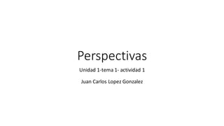 Perspectivas
Unidad 1-tema 1- actividad 1
Juan Carlos Lopez Gonzalez
 