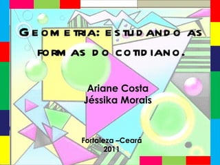 Ariane Costa Jéssika Morais Fortaleza –Ceará 2011 Geometria: estudando as formas do cotidiano. 