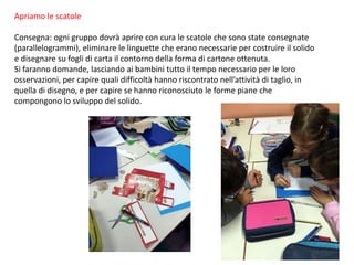 Apriamo le scatole
Consegna: ogni gruppo dovrà aprire con cura le scatole che sono state consegnate
(parallelogrammi), eliminare le linguette che erano necessarie per costruire il solido
e disegnare su fogli di carta il contorno della forma di cartone ottenuta.
Si faranno domande, lasciando ai bambini tutto il tempo necessario per le loro
osservazioni, per capire quali difficoltà hanno riscontrato nell’attività di taglio, in
quella di disegno, e per capire se hanno riconosciuto le forme piane che
compongono lo sviluppo del solido.
 