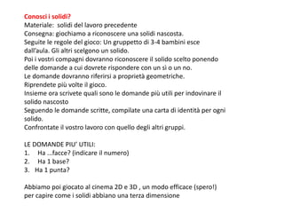 Conosci i solidi?
Materiale: solidi del lavoro precedente
Consegna: giochiamo a riconoscere una solidi nascosta.
Seguite le regole del gioco: Un gruppetto di 3-4 bambini esce
dall’aula. Gli altri scelgono un solido.
Poi i vostri compagni dovranno riconoscere il solido scelto ponendo
delle domande a cui dovrete rispondere con un sì o un no.
Le domande dovranno riferirsi a proprietà geometriche.
Riprendete più volte il gioco.
Insieme ora scrivete quali sono le domande più utili per indovinare il
solido nascosto
Seguendo le domande scritte, compilate una carta di identità per ogni
solido.
Confrontate il vostro lavoro con quello degli altri gruppi.
LE DOMANDE PIU’ UTILI:
1. Ha ...facce? (indicare il numero)
2. Ha 1 base?
3. Ha 1 punta?
Abbiamo poi giocato al cinema 2D e 3D , un modo efficace (spero!)
per capire come i solidi abbiano una terza dimensione
 