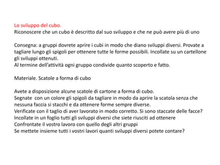 Lo sviluppo del cubo.
Riconoscere che un cubo è descritto dal suo sviluppo e che ne può avere più di uno
Consegna: a gruppi dovrete aprire i cubi in modo che diano sviluppi diversi. Provate a
tagliare lungo gli spigoli per ottenere tutte le forme possibili. Incollate su un cartellone
gli sviluppi ottenuti.
Al termine dell’attività ogni gruppo condivide quanto scoperto e fatto.
Materiale. Scatole a forma di cubo
Avete a disposizione alcune scatole di cartone a forma di cubo.
Segnate con un colore gli spigoli da tagliare in modo da aprire la scatola senza che
nessuna faccia si stacchi e da ottenere forme sempre diverse.
Verificate con il taglio di aver lavorato in modo corretto. Si sono staccate delle facce?
Incollate in un foglio tutti gli sviluppi diversi che siete riusciti ad ottenere
Confrontate il vostro lavoro con quello degli altri gruppi
Se mettete insieme tutti i vostri lavori quanti sviluppi diversi potete contare?
 