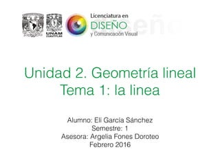 Unidad 2. Geometría lineal
Tema 1: la linea
Alumno: Elí García Sánchez
Semestre: 1
Asesora: Argelia Fones Doroteo
Febrero 2016
 
