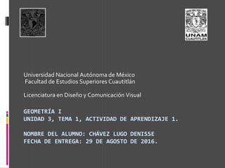 GEOMETRÍA I
UNIDAD 3, TEMA 1, ACTIVIDAD DE APRENDIZAJE 1.
NOMBRE DEL ALUMNO: CHÁVEZ LUGO DENISSE
FECHA DE ENTREGA: 29 DE AGOSTO DE 2016.
Universidad Nacional Autónoma de México
Facultad de Estudios Superiores Cuautitlán
Licenciatura en Diseño y Comunicación Visual
 