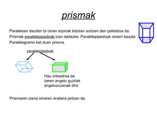 prismak
Paraleloan dauden bi oinen erpinak lotzean sortzen den poliedroa da.
Prismak paralelepipedoak izan daitezke. Paralelepipedoak oinarri bezala
Paralelogramo bat duen prisma.
Hau ortoedroa da
zeren angelu guztiak
angeluzuzenak dira
paralelepipedoak
Prismaren izena oinaren arabera jartzen da.
 