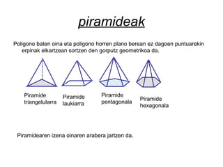 piramideak
Poligono baten oina eta poligono horren plano berean ez dagoen puntuarekin
erpinak elkartzean sortzen den gorputz geometrikoa da.
Piramide
triangelularra
Piramide
laukiarra
Piramide
pentagonala
Piramide
hexagonala
Piramidearen izena oinaren arabera jartzen da.
 