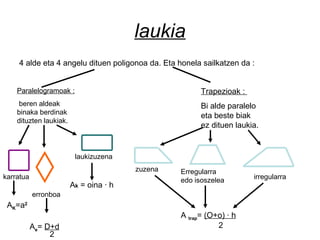 laukia
4 alde eta 4 angelu dituen poligonoa da. Eta honela sailkatzen da :
Paralelogramoak :
beren aldeak
binaka berdinak
dituzten laukiak.
karratua
laukizuzena
erronboa
Trapezioak :
Bi alde paralelo
eta beste biak
ez dituen laukia.
zuzena Erregularra
edo isoszelea irregularra
A trap= (O+o) · h
2
Ak = oina · h
Ae= D+d
2
AK=a2
 