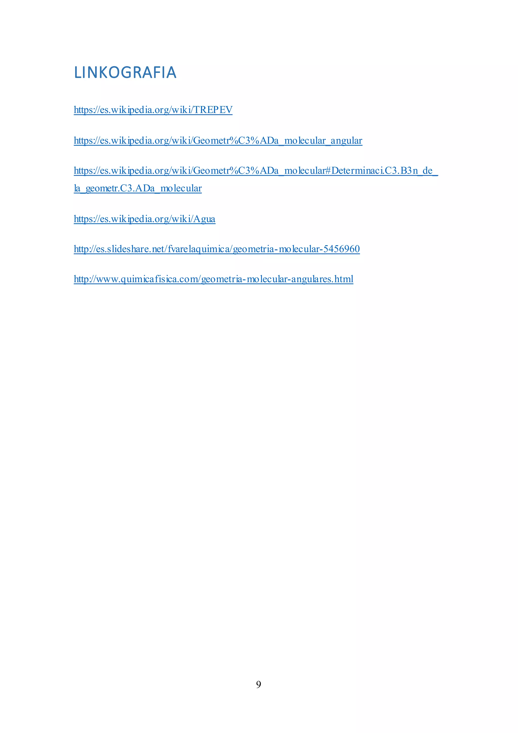 9
LINKOGRAFIA
https://es.wikipedia.org/wiki/TREPEV
https://es.wikipedia.org/wiki/Geometr%C3%ADa_molecular_angular
https://es.wikipedia.org/wiki/Geometr%C3%ADa_molecular#Determinaci.C3.B3n_de_
la_geometr.C3.ADa_molecular
https://es.wikipedia.org/wiki/Agua
http://es.slideshare.net/fvarelaquimica/geometria-molecular-5456960
http://www.quimicafisica.com/geometria-molecular-angulares.html
 