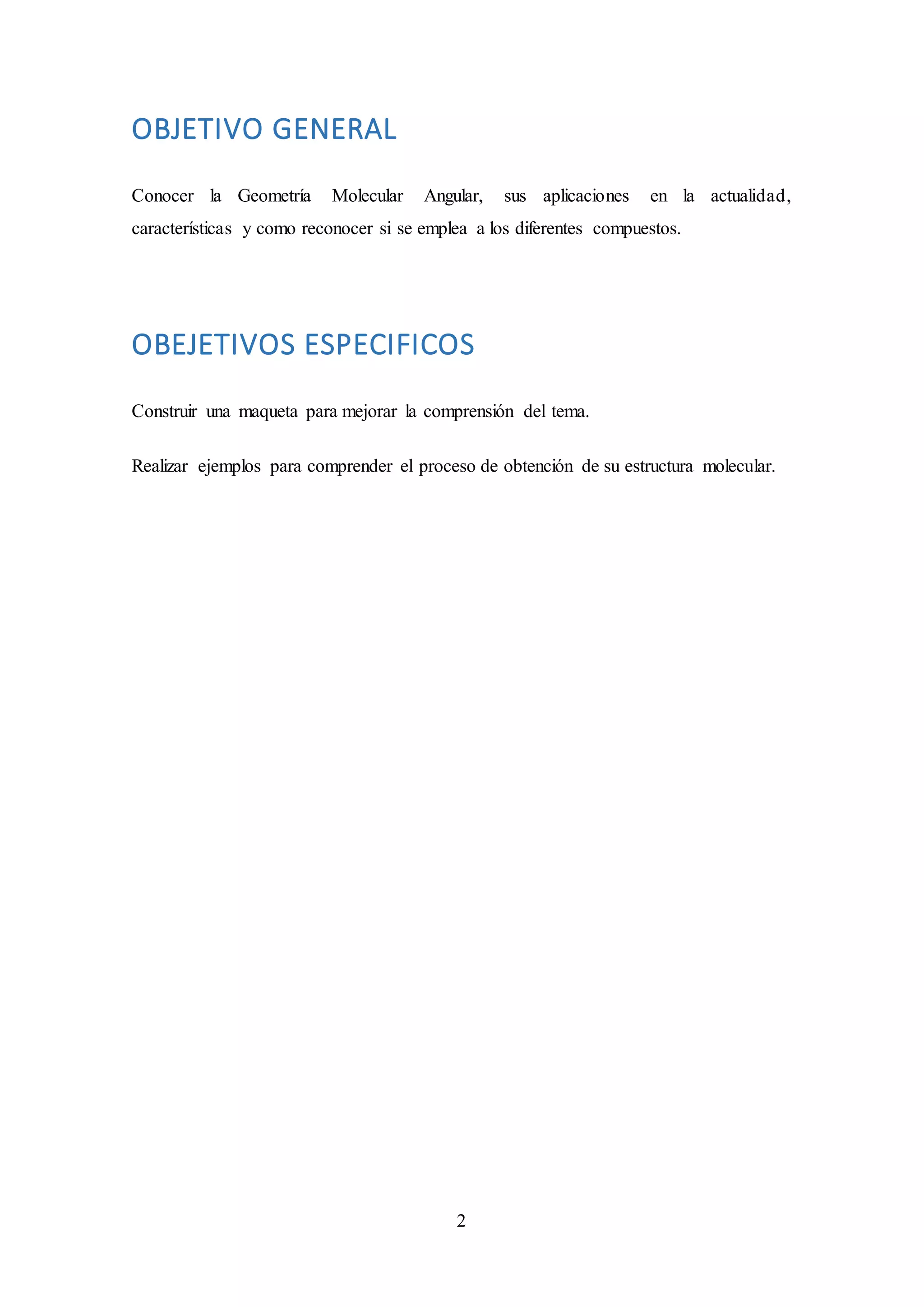 2
OBJETIVO GENERAL
Conocer la Geometría Molecular Angular, sus aplicaciones en la actualidad,
características y como reconocer si se emplea a los diferentes compuestos.
OBEJETIVOS ESPECIFICOS
Construir una maqueta para mejorar la comprensión del tema.
Realizar ejemplos para comprender el proceso de obtención de su estructura molecular.
 