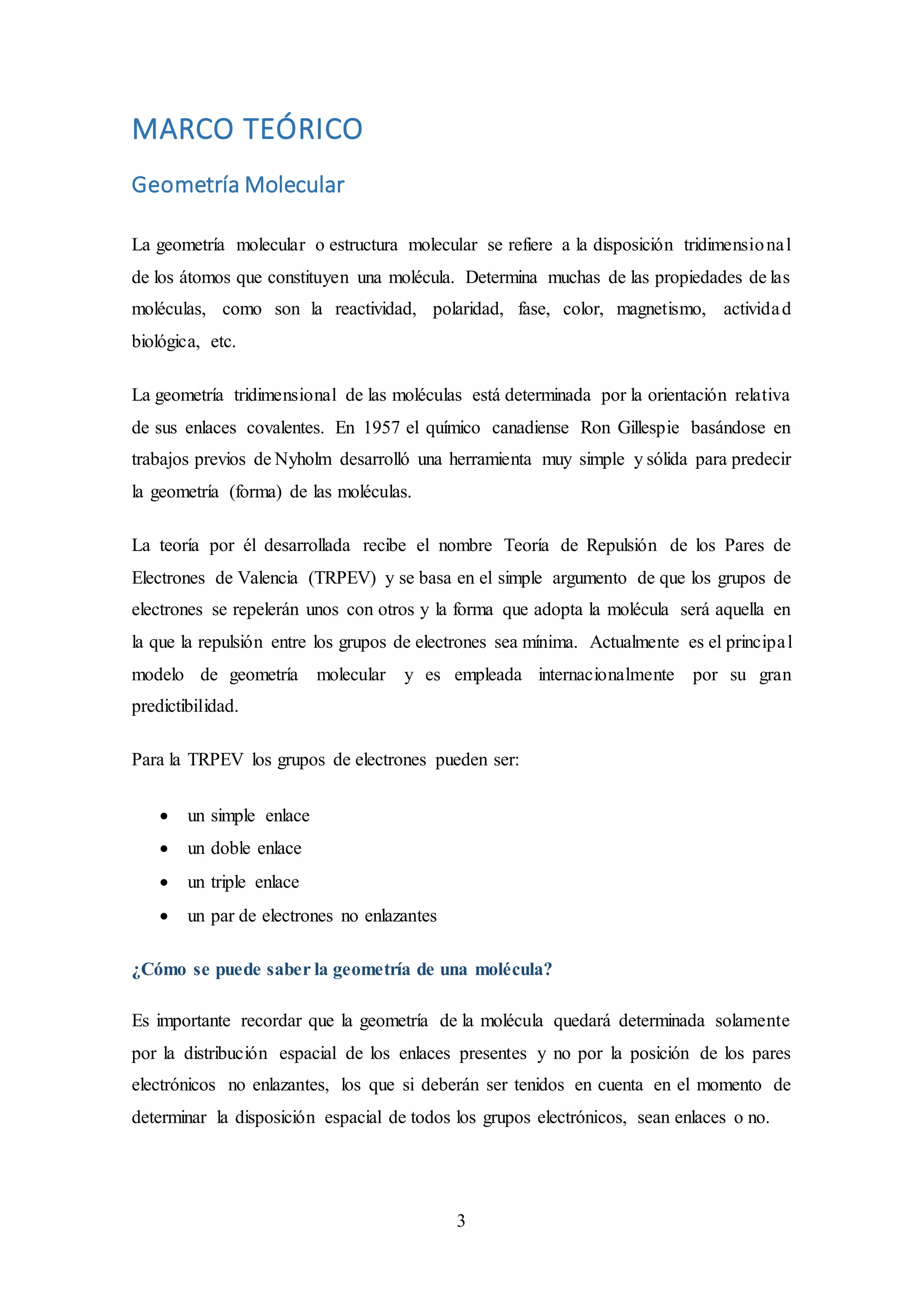 3
MARCO TEÓRICO
Geometría Molecular
La geometría molecular o estructura molecular se refiere a la disposición tridimensional
de los átomos que constituyen una molécula. Determina muchas de las propiedades de las
moléculas, como son la reactividad, polaridad, fase, color, magnetismo, actividad
biológica, etc.
La geometría tridimensional de las moléculas está determinada por la orientación relativa
de sus enlaces covalentes. En 1957 el químico canadiense Ron Gillespie basándose en
trabajos previos de Nyholm desarrolló una herramienta muy simple y sólida para predecir
la geometría (forma) de las moléculas.
La teoría por él desarrollada recibe el nombre Teoría de Repulsión de los Pares de
Electrones de Valencia (TRPEV) y se basa en el simple argumento de que los grupos de
electrones se repelerán unos con otros y la forma que adopta la molécula será aquella en
la que la repulsión entre los grupos de electrones sea mínima. Actualmente es el principal
modelo de geometría molecular y es empleada internacionalmente por su gran
predictibilidad.
Para la TRPEV los grupos de electrones pueden ser:
 un simple enlace
 un doble enlace
 un triple enlace
 un par de electrones no enlazantes
¿Cómo se puede saber la geometría de una molécula?
Es importante recordar que la geometría de la molécula quedará determinada solamente
por la distribución espacial de los enlaces presentes y no por la posición de los pares
electrónicos no enlazantes, los que si deberán ser tenidos en cuenta en el momento de
determinar la disposición espacial de todos los grupos electrónicos, sean enlaces o no.
 