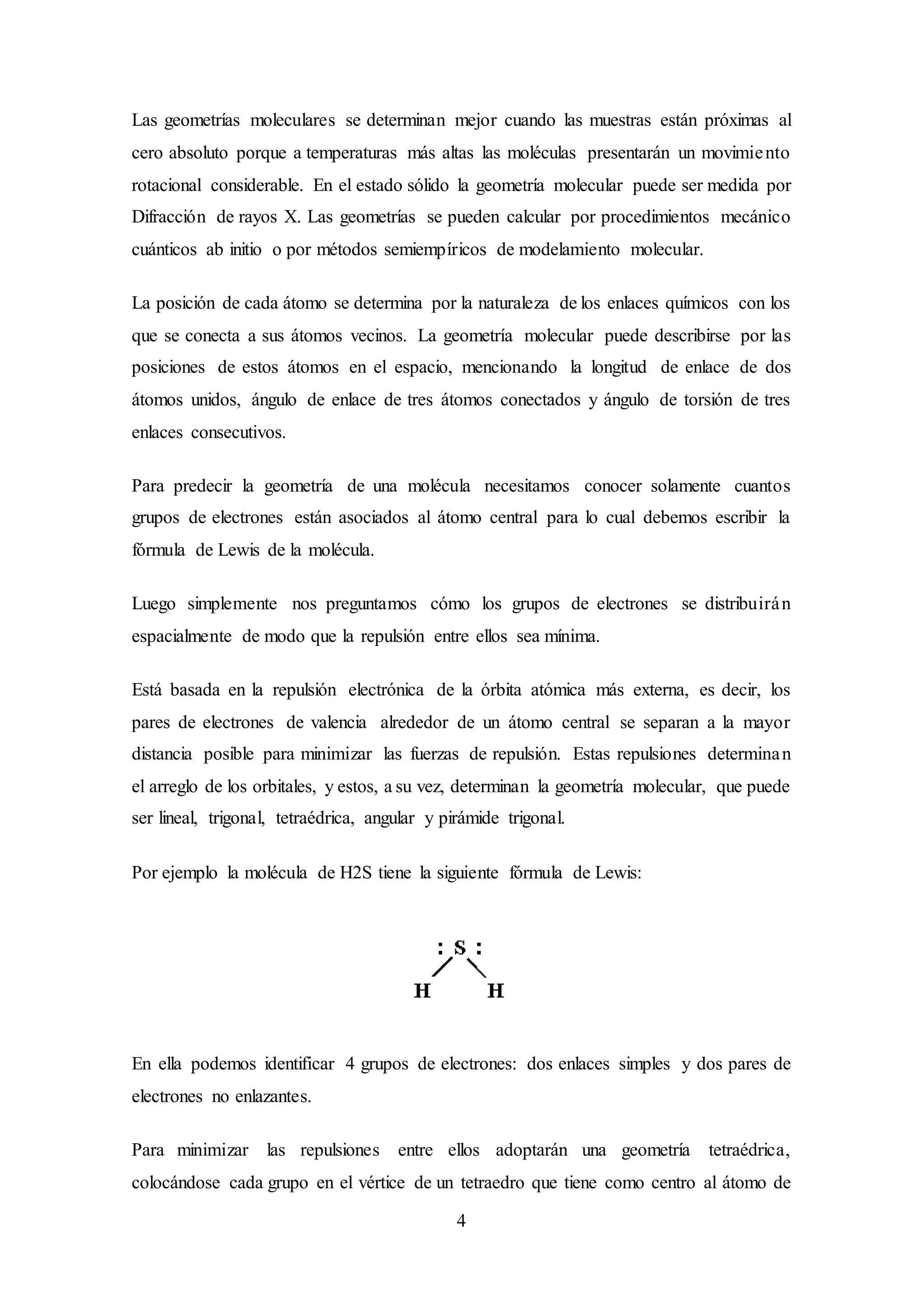 4
Las geometrías moleculares se determinan mejor cuando las muestras están próximas al
cero absoluto porque a temperaturas más altas las moléculas presentarán un movimiento
rotacional considerable. En el estado sólido la geometría molecular puede ser medida por
Difracción de rayos X. Las geometrías se pueden calcular por procedimientos mecánico
cuánticos ab initio o por métodos semiempíricos de modelamiento molecular.
La posición de cada átomo se determina por la naturaleza de los enlaces químicos con los
que se conecta a sus átomos vecinos. La geometría molecular puede describirse por las
posiciones de estos átomos en el espacio, mencionando la longitud de enlace de dos
átomos unidos, ángulo de enlace de tres átomos conectados y ángulo de torsión de tres
enlaces consecutivos.
Para predecir la geometría de una molécula necesitamos conocer solamente cuantos
grupos de electrones están asociados al átomo central para lo cual debemos escribir la
fórmula de Lewis de la molécula.
Luego simplemente nos preguntamos cómo los grupos de electrones se distribuirán
espacialmente de modo que la repulsión entre ellos sea mínima.
Está basada en la repulsión electrónica de la órbita atómica más externa, es decir, los
pares de electrones de valencia alrededor de un átomo central se separan a la mayor
distancia posible para minimizar las fuerzas de repulsión. Estas repulsiones determinan
el arreglo de los orbitales, y estos, a su vez, determinan la geometría molecular, que puede
ser lineal, trigonal, tetraédrica, angular y pirámide trigonal.
Por ejemplo la molécula de H2S tiene la siguiente fórmula de Lewis:
En ella podemos identificar 4 grupos de electrones: dos enlaces simples y dos pares de
electrones no enlazantes.
Para minimizar las repulsiones entre ellos adoptarán una geometría tetraédrica,
colocándose cada grupo en el vértice de un tetraedro que tiene como centro al átomo de
 