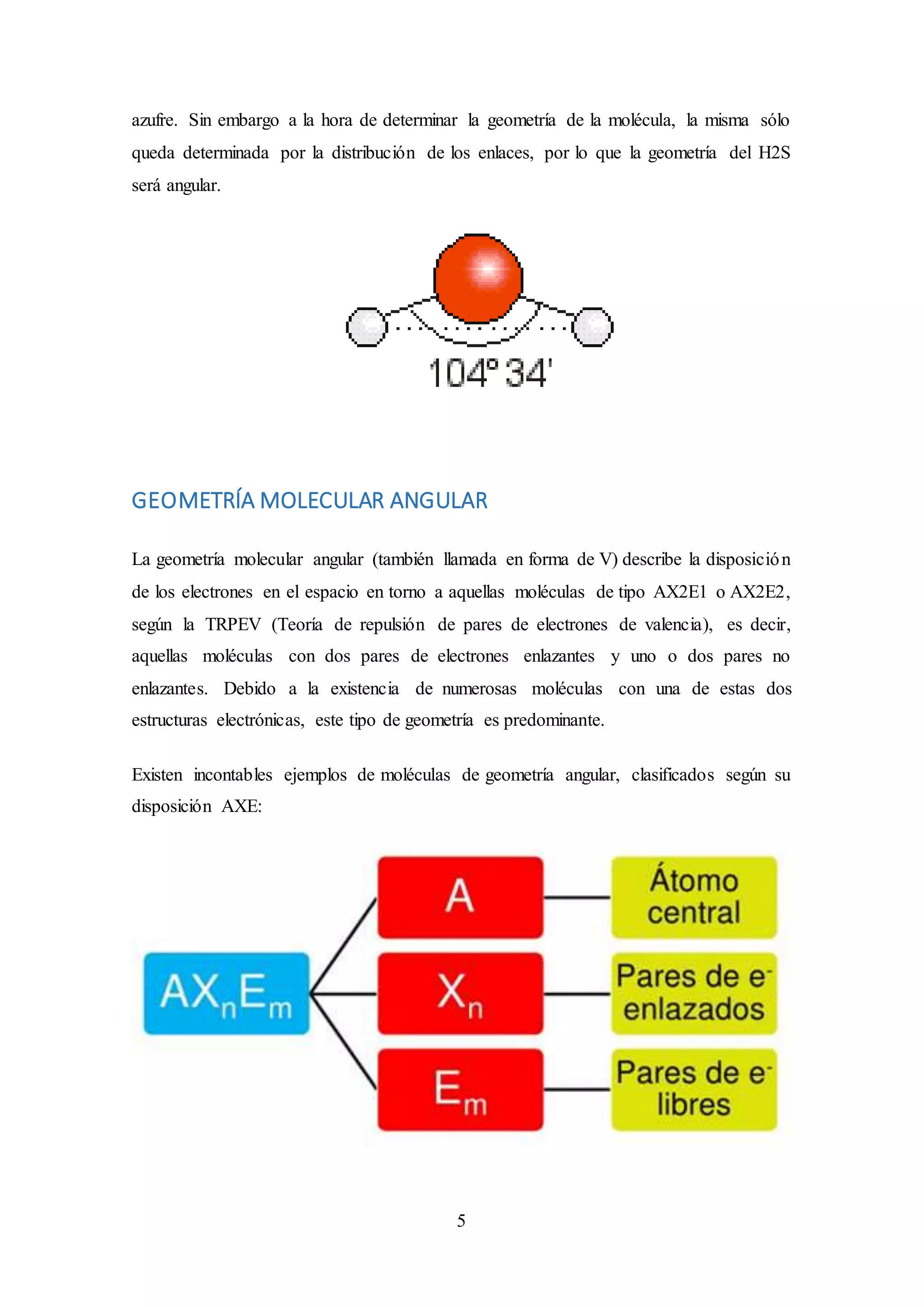 5
azufre. Sin embargo a la hora de determinar la geometría de la molécula, la misma sólo
queda determinada por la distribución de los enlaces, por lo que la geometría del H2S
será angular.
GEOMETRÍA MOLECULAR ANGULAR
La geometría molecular angular (también llamada en forma de V) describe la disposición
de los electrones en el espacio en torno a aquellas moléculas de tipo AX2E1 o AX2E2,
según la TRPEV (Teoría de repulsión de pares de electrones de valencia), es decir,
aquellas moléculas con dos pares de electrones enlazantes y uno o dos pares no
enlazantes. Debido a la existencia de numerosas moléculas con una de estas dos
estructuras electrónicas, este tipo de geometría es predominante.
Existen incontables ejemplos de moléculas de geometría angular, clasificados según su
disposición AXE:
 