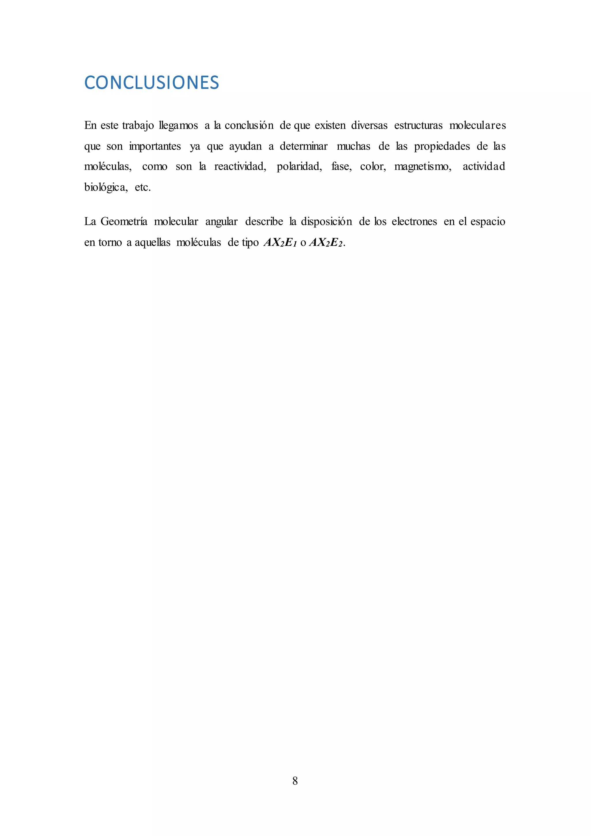 8
CONCLUSIONES
En este trabajo llegamos a la conclusión de que existen diversas estructuras moleculares
que son importantes ya que ayudan a determinar muchas de las propiedades de las
moléculas, como son la reactividad, polaridad, fase, color, magnetismo, actividad
biológica, etc.
La Geometría molecular angular describe la disposición de los electrones en el espacio
en torno a aquellas moléculas de tipo AX2E1 o AX2E2.
 