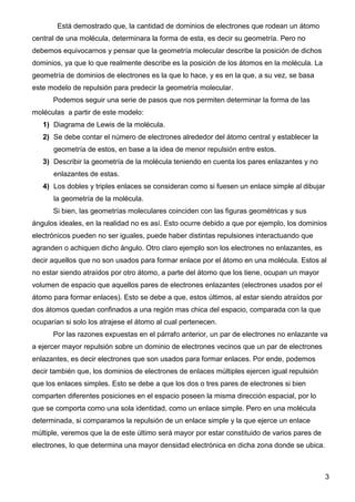 Está demostrado que, la cantidad de dominios de electrones que rodean un átomo
central de una molécula, determinara la forma de esta, es decir su geometría. Pero no
debemos equivocarnos y pensar que la geometría molecular describe la posición de dichos
dominios, ya que lo que realmente describe es la posición de los átomos en la molécula. La
geometría de dominios de electrones es la que lo hace, y es en la que, a su vez, se basa
este modelo de repulsión para predecir la geometría molecular.
      Podemos seguir una serie de pasos que nos permiten determinar la forma de las
moléculas a partir de este modelo:
   1) Diagrama de Lewis de la molécula.
   2) Se debe contar el número de electrones alrededor del átomo central y establecer la
      geometría de estos, en base a la idea de menor repulsión entre estos.
   3) Describir la geometría de la molécula teniendo en cuenta los pares enlazantes y no
      enlazantes de estas.
   4) Los dobles y triples enlaces se consideran como si fuesen un enlace simple al dibujar
      la geometría de la molécula.
      Si bien, las geometrías moleculares coinciden con las figuras geométricas y sus
ángulos ideales, en la realidad no es así. Esto ocurre debido a que por ejemplo, los dominios
electrónicos pueden no ser iguales, puede haber distintas repulsiones interactuando que
agranden o achiquen dicho ángulo. Otro claro ejemplo son los electrones no enlazantes, es
decir aquellos que no son usados para formar enlace por el átomo en una molécula. Estos al
no estar siendo atraídos por otro átomo, a parte del átomo que los tiene, ocupan un mayor
volumen de espacio que aquellos pares de electrones enlazantes (electrones usados por el
átomo para formar enlaces). Esto se debe a que, estos últimos, al estar siendo atraídos por
dos átomos quedan confinados a una región mas chica del espacio, comparada con la que
ocuparían si solo los atrajese el átomo al cual pertenecen.
      Por las razones expuestas en el párrafo anterior, un par de electrones no enlazante va
a ejercer mayor repulsión sobre un dominio de electrones vecinos que un par de electrones
enlazantes, es decir electrones que son usados para formar enlaces. Por ende, podemos
decir también que, los dominios de electrones de enlaces múltiples ejercen igual repulsión
que los enlaces simples. Esto se debe a que los dos o tres pares de electrones si bien
comparten diferentes posiciones en el espacio poseen la misma dirección espacial, por lo
que se comporta como una sola identidad, como un enlace simple. Pero en una molécula
determinada, si comparamos la repulsión de un enlace simple y la que ejerce un enlace
múltiple, veremos que la de este último será mayor por estar constituido de varios pares de
electrones, lo que determina una mayor densidad electrónica en dicha zona donde se ubica.



                                                                                              3
 