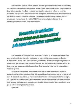Los diferentes tipos de enlace generan diversas geometrías moleculares. Cuando hay
mucha diferencia de electronegativididad causa que los pares de electrones estén más cerca
de un átomo que del otro. Esto puede generar que los ángulos de enlace no sean los
esperados sino que sean mayores o menores. Los pares electrones de un átomo central que
son atraídos más por un átomo periférico interaccionan menos que los pares que no son
atraídos tan intensamente. El modelo RPECV, no contempla bien el efecto de la
electronegatividad sobre los pares de electrones.




      Con las reglas y consideraciones antes mencionadas ya se pueden establecer que
geometría tendrán las diferentes moléculas, ya sean octetos expandidos o no. Existen
diversas tablas donde están representadas y clasificadas los diferentes tipos de geometrías
moleculares que existen. Estas tablas constituyen una herramienta importante a la hora de
determinar una para una molécula específica. En el apéndice incluí una de estas tablas a
modo de ejemplo.
      A continuación mostraré ejemplos de moléculas y usare algunas para ilustrar la
aplicación de las reglas anteriores. Una ultima consideración a tener en cuenta es que, en el
caso de los octeto expandido, la menor repulsión entre los dominios de electrones se logra,
por lo general, si lo electrones no enlazantes se ubican en posiciones ecuatoriales. Esto se
debe a que en dichas posiciones están más alejados del resto de los dominios electrónicos
que si estuvieran en posiciones axiales.
      Ejemplos:




                                                                                               4
 