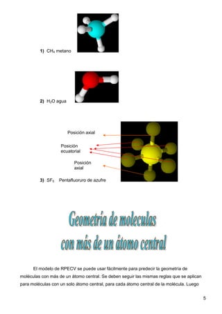 1) CH4 metano




         2) H2O agua




                       Posición axial


                   Posición
                   ecuatorial

                          Posición
                          axial

         3) SF5    Pentafluoruro de azufre




      El modelo de RPECV se puede usar fácilmente para predecir la geometría de
moléculas con más de un átomo central. Se deben seguir las mismas reglas que se aplican
para moléculas con un solo átomo central, para cada átomo central de la molécula. Luego


                                                                                          5
 