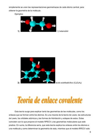 simplemente se unen las representaciones geometriazas de cada átomo central, para
obtener la geometría de la molécula.
      Ejemplos:




          1)                                           1,2-etanodiol




          2)                                          ácido acetilsalicílico (C9O4H8)




      Esta teoría surge para explicar tanto las geometrías de las moléculas, como los
enlaces que se forman entre los átomos. Es una mezcla de la teoría de Lewis, las estructuras
de Lewis, los orbitales atómicos y las formas de hibridación y solapes de estos. Estas
coinciden con lo que propone el modelo RPECV y las geometrías moleculares que este
predice. En suma, la diferencia sería, que esta teoría explica los enlaces entre los átomos e
una molécula y como determinan la geometría de esta, mientras que el modelo RPECV solo
                                                                                                6
 