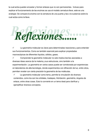 la cual actúa puedan encastar y formar enlaces que no son permanentes. Incluso para
explicar el funcionamiento de las enzimas se usa el modelo cerradura llave, este es una
analogía: Se compara la enzima con la cerradura de una puerta y las o la sustancia sobre la
cual actúa como la llave.




             La geometría molecular es clave para determinadas reacciones y para entender
    sus funcionamientos. Como es también esencial para explicar propiedades
    macroscópicas de diferentes líquidos, sólidos, gases.
             Comprender la geometría molecular no solo implica teorías asociadas a
    diversas ideas acerca de la materia y sus estructuras, sino también a la
    experimentación. La geometría en varios casos puede ser corroborada por experiencias
    en laboratorios de alta tecnología, donde experimentos con difracción de luz, entre otros,
    permiten revelar con cierta precisión la geometría de las moléculas.
             La geometría molecular como tema, permite la vinculación de diversos
     contenidos, como los son los orbitales, traslapes, hibridación, geometría, ángulos de
     enlace, entre otras cosas. Esto lo convierte en un tema ideal para clarificar y
     ejemplificar diversos conceptos.




                                                                                              8
 