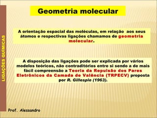 Geometria molecular LIGAÇÕES QUÍMICAS A orientação espacial das moléculas, em relação  aos seus átomos e respectivas ligações chamamos de  geometria molecular . A disposição das ligações pode ser explicada por vários modelos teóricos, não contraditórios entre si sendo a de mais fácil compreensão a  Teoria da Repulsão dos Pares Eletrônicos da Camada de Valência (TRPECV)  proposta por  R. Gillespie (1963). Prof. Alessandro 