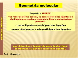 Geometria molecular LIGAÇÕES QUÍMICAS Segundo a  TRPECV: “ ao redor do átomo central, os pares eletrônicos ligantes ou não-ligantes se repelem, tendendo a ficar o mais afastado possível”.    pares ligantes = participam das ligações    pares não-ligantes = não participam das ligações par eletrônico = ligação simples, dupla, tripla, coordenada ou par não usado (não-ligante). Prof. Alessandro 
